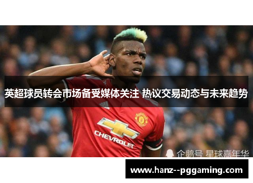英超球员转会市场备受媒体关注 热议交易动态与未来趋势 英超球员转会市场备受媒体关注 热议交易动态与未来趋势