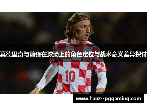 莫德里奇与前锋在球场上的角色定位与战术意义差异探讨 莫德里奇与前锋在球场上的角色定位与战术意义差异探讨