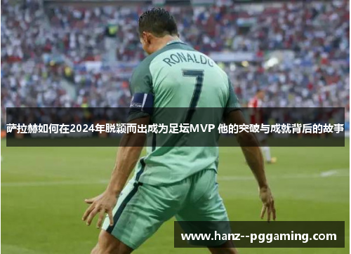 萨拉赫如何在2024年脱颖而出成为足坛MVP 他的突破与成就背后的故事 萨拉赫如何在2024年脱颖而出成为足坛MVP 他的突破与成就背后的故事
