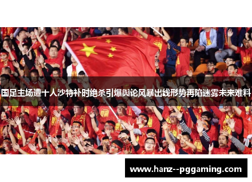 国足主场遭十人沙特补时绝杀引爆舆论风暴出线形势再陷迷雾未来难料
