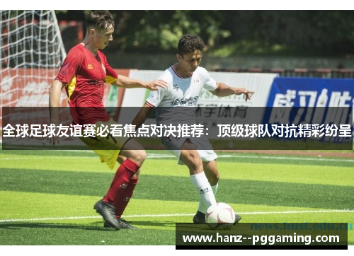 全球足球友谊赛必看焦点对决推荐:顶级球队对抗精彩纷呈 全球足球友谊赛必看焦点对决推荐:顶级球队对抗精彩纷呈